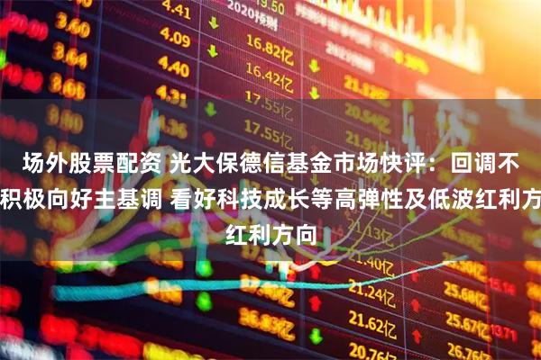 场外股票配资 光大保德信基金市场快评：回调不改积极向好主基调 看好科技成长等高弹性及低波红利方向