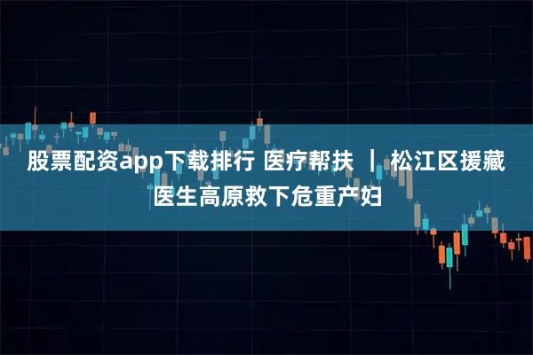 股票配资app下载排行 医疗帮扶 | 松江区援藏医生高原救下危重产妇