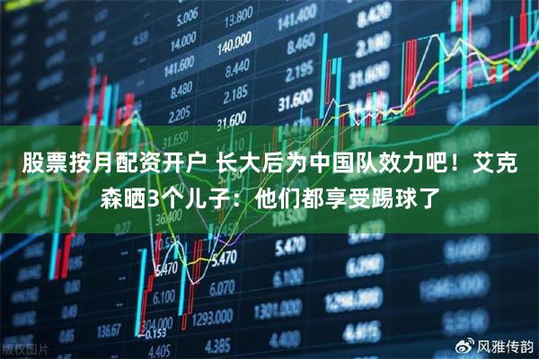股票按月配资开户 长大后为中国队效力吧!艾克森晒3个儿子:他们都享受踢球了