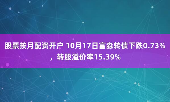 股票按月配资开户 10月17日富淼转债下跌0.73%,转股溢价率15.39%