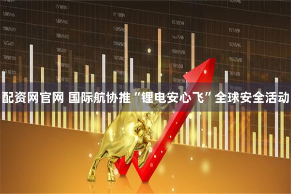 配资网官网 国际航协推“锂电安心飞”全球安全活动