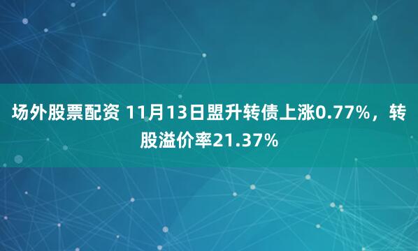 场外股票配资 11月13日盟升转债上涨0.77%，转股溢价率21.37%